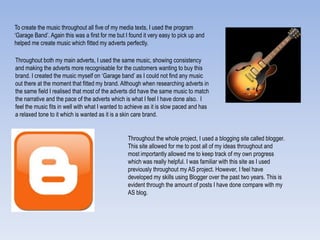 To create the music throughout all five of my media texts, I used the program
„Garage Band‟. Again this was a first for me but I found it very easy to pick up and
helped me create music which fitted my adverts perfectly.
Throughout both my main adverts, I used the same music, showing consistency
and making the adverts more recognisable for the customers wanting to buy this
brand. I created the music myself on „Garage band‟ as I could not find any music
out there at the moment that fitted my brand. Although when researching adverts in
the same field I realised that most of the adverts did have the same music to match
the narrative and the pace of the adverts which is what I feel I have done also. I
feel the music fits in well with what I wanted to achieve as it is slow paced and has
a relaxed tone to it which is wanted as it is a skin care brand.
Throughout the whole project, I used a blogging site called blogger.
This site allowed for me to post all of my ideas throughout and
most importantly allowed me to keep track of my own progress
which was really helpful. I was familiar with this site as I used
previously throughout my AS project. However, I feel have
developed my skills using Blogger over the past two years. This is
evident through the amount of posts I have done compare with my
AS blog.
 