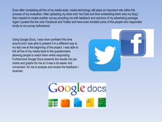 Even after completing all five of my media texts, media technology still plays an important role within the
process of my evaluation. After uploading my texts onto YouTube and then embedding them onto my blog I
then needed to create another survey providing me with feedback and opinions of my advertising package.
Again I posted the link onto Facebook and Twitter and have even emailed some of the people who responded
kindly to me survey beforehand.
Using Google Docs, I was more confident this time
around and I was able to present it in a different way to
my last one at the beginning of the project. I was able to
link all five of my media texts to the questionnaire
allowing people to watch them whilst responding.
Furthermore Google Docs presents the results into pie
charts and graphs for me so it was a lot easier and
convenient for me to analyse and review the feedback I
received.
 
