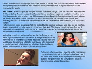 Through the research and planning stages of this project, I looked for the key codes and conventions of all five adverts. I looked
at many beauty and skincare adverts to make sure I used similar conventions in order for my skincare brand to be clear
throughout all five adverts.
Main Adverts: When looking through examples of adverts in the research stage, I found that the adverts were all between
20-30 seconds long. Therefore based on this information I aimed to make sure my adverts were between that time frame.
Which I succeeded in doing as Advert 1 was 0.26 seconds and Advert 2 was 0.30. From looking at a wide variety of beauty
and skincare adverts I found that in the adverts they weren‟t just advertising one particular product, instead were
advertising the brand. This is one of the main reasons I decided that I advertised the brand rather than just a moisturiser for
example.
Furthermore when looking at examples of adverts I realised that the majority of shots used were close ups and mid shots,
allowing audience to focus on the main point of the adverts (their skin). When it came to creating adverts of my own, I
made sure to include mostly mid shots/close ups as I wanted the audience to be familiarised with the typical codes and
conventions of Skincare adverts.
Another key convention of a skincare advert was that they focused on one
person in particular which is why I only had one actress per advert so that the
main focus was on her and her skin. Most of the adverts I research were slow
paced to allow the audience to get a better understanding of the product and
as I wanted my adverts to feel relaxed and refreshing I decided that I would
conform to this convention as the pacing fits best with my adverts.
Furthermore, when researching I found that a lot of the shots were
quite repetitive and although a lot off my shots in adverts 1 and 2
are similar I didn‟t want to repeat any of my shots as I thought that
audience may get bored and this is why I decided to subvert
against the typical codes and conventions.
 