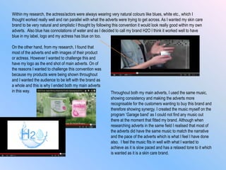 Within my research, the actress/actors were always wearing very natural colours like blues, white etc., which I
thought worked really well and ran parallel with what the adverts were trying to get across. As I wanted my skin care
brand to be very natural and simplistic I thought by following this convention it would look really good within my own
adverts. Also blue has connotations of water and as I decided to call my brand H2O I think it worked well to have
blue in my label, logo and my actress has blue on too.
On the other hand, from my research, I found that
most of the adverts end with images of their product
or actress. However I wanted to challenge this and
have my logo as the end shot of main adverts. On of
the reasons I wanted to challenge this convention was
because my products were being shown throughout
and I wanted the audience to be left with the brand as
a whole and this is why I ended both my main adverts
in this way. Throughout both my main adverts, I used the same music,
showing consistency and making the adverts more
recognisable for the customers wanting to buy this brand and
therefore showing synergy. I created the music myself on the
program „Garage band‟ as I could not find any music out
there at the moment that fitted my brand. Although when
researching adverts in the same field I realised that most of
the adverts did have the same music to match the narrative
and the pace of the adverts which is what I feel I have done
also. I feel the music fits in well with what I wanted to
achieve as it is slow paced and has a relaxed tone to it which
is wanted as it is a skin care brand.
 