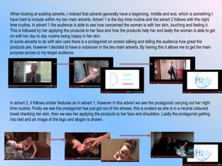 When looking at existing adverts, I noticed that adverts generally have a beginning, middle and end, which is something I
have tried to include within my two main adverts. Advert 1 is the day time routine and the advert 2 follows with the night
time routine. In advert 1 the audience is able to see how concerned the woman is with her skin, touching and feeling it.
This is followed by her applying the products to her face and how the products help her and lastly the woman is able to get
on with her day to day routine being happy in her skin.
In some adverts to do with skin care there is a protagonist on screen talking and telling the audience how great the
products are, however I decided to have a voiceover in the two main adverts. By having this it allows me to get the main
purpose across to my target audience.
In advert 2, it follows similar features as in advert 1, however in this advert we see the protagonist carrying out her night
time routine. Firstly we see the protagonist has just got out of the shower, this is evident as she is in a neutral coloured
towel checking her skin, then we see her applying the products to her face and shoulders. Lastly the protagonist getting
into bed and an image of the logo and slogan is shown.
 