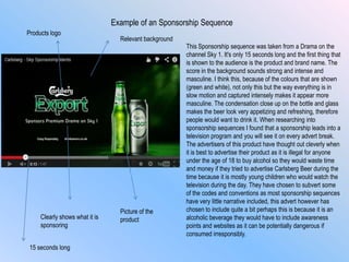 Example of an Sponsorship Sequence
This Sponsorship sequence was taken from a Drama on the
channel Sky 1. It's only 15 seconds long and the first thing that
is shown to the audience is the product and brand name. The
score in the background sounds strong and intense and
masculine. I think this, because of the colours that are shown
(green and white), not only this but the way everything is in
slow motion and captured intensely makes it appear more
masculine. The condensation close up on the bottle and glass
makes the beer look very appetizing and refreshing, therefore
people would want to drink it. When researching into
sponsorship sequences I found that a sponsorship leads into a
television program and you will see it on every advert break.
The advertisers of this product have thought out cleverly when
it is best to advertise their product as it is illegal for anyone
under the age of 18 to buy alcohol so they would waste time
and money if they tried to advertise Carlsberg Beer during the
time because it is mostly young children who would watch the
television during the day. They have chosen to subvert some
of the codes and conventions as most sponsorship sequences
have very little narrative included, this advert however has
chosen to include quite a bit perhaps this is because it is an
alcoholic beverage they would have to include awareness
points and websites as it can be potentially dangerous if
consumed irresponsibly.
Clearly shows what it is
sponsoring
Products logo
Picture of the
product
Relevant background
15 seconds long
 