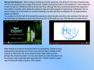 Sponsorship Sequence: When looking at existing sponsorship sequences, they all tend to have their companies logo,
who they are sponsoring and a image of the product. Instead of having the product in the background, I have chosen just
to have my logo as I wanted the brand to be the main focus. Although like many conventional sponsorship sequences I
have added a voiceover, which allows the audience to hear who which program it is sponsoring. Furthermore I did not
want to include a lot of information as I wanted everything to be clear and easy to understand for my target audience.
Simple but effective!
The narrative for the first half of the sponsorship sequence is about two girls, one who is very concious of her skin and
her friend helps by letting her try some new product by H2O. It then leads on to say “H2O sponsors of Loose Women”.
When thinking of an idea for the second half of my sponsorship, I looked at some
existing beauty sponsorship and I found a few which just had a montage of their
products.so that‟s what I did. As my products haven‟t been shown as much
perhaps they should have been in my two main adverts as it was more about how
the products made people feel better about their skin, I felt this would be a good
way of showing the range of product, H2O includes.
 