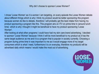 Why did I choose to sponsor Loose Women?
I chose 'Loose Women' as it is women I am targeting, on every episode the Loose Women debate
about different things which is why I think my product would be better sponsoring this program
because women do like to debate, therefore I will probably get the best intake from having my
product sponsoring a program like this. This program airs on ITV on prime time tv (around lunch
time) which is why I thought it might be beneficial to have my product sponsoring 'Loose
Women'.
After looking at what other programs I could have had my skin care brand advertising, I decided
to sponsor 'Loose Women' because I think it will be more beneficial to my product as it has the
same target audience as me and it is a program that is popular in society currently. Choosing a
program during prime time tv was important to me as it would engage more of my target
consumers which is what I need, furthermore it is on everyday, therefore my products will be
advertised daily which means I would make the most out of advertising.
 