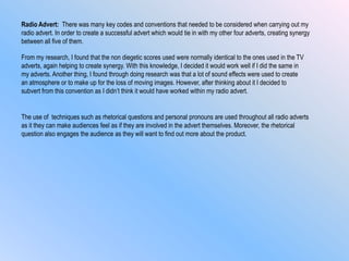 Radio Advert: There was many key codes and conventions that needed to be considered when carrying out my
radio advert. In order to create a successful advert which would tie in with my other four adverts, creating synergy
between all five of them.
The use of techniques such as rhetorical questions and personal pronouns are used throughout all radio adverts
as it they can make audiences feel as if they are involved in the advert themselves. Moreover, the rhetorical
question also engages the audience as they will want to find out more about the product.
From my research, I found that the non diegetic scores used were normally identical to the ones used in the TV
adverts, again helping to create synergy. With this knowledge, I decided it would work well if I did the same in
my adverts. Another thing, I found through doing research was that a lot of sound effects were used to create
an atmosphere or to make up for the loss of moving images. However, after thinking about it I decided to
subvert from this convention as I didn‟t think it would have worked within my radio advert.
 