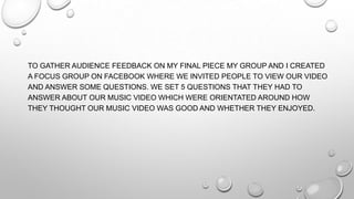 TO GATHER AUDIENCE FEEDBACK ON MY FINAL PIECE MY GROUP AND I CREATED
A FOCUS GROUP ON FACEBOOK WHERE WE INVITED PEOPLE TO VIEW OUR VIDEO
AND ANSWER SOME QUESTIONS. WE SET 5 QUESTIONS THAT THEY HAD TO
ANSWER ABOUT OUR MUSIC VIDEO WHICH WERE ORIENTATED AROUND HOW
THEY THOUGHT OUR MUSIC VIDEO WAS GOOD AND WHETHER THEY ENJOYED.
 