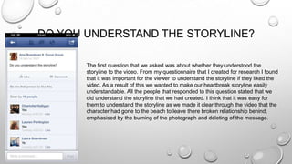 DO YOU UNDERSTAND THE STORYLINE?
The first question that we asked was about whether they understood the
storyline to the video. From my questionnaire that I created for research I found
that it was important for the viewer to understand the storyline if they liked the
video. As a result of this we wanted to make our heartbreak storyline easily
understandable. All the people that responded to this question stated that we
did understand the storyline that we had created. I think that it was easy for
them to understand the storyline as we made it clear through the video that the
character had gone to the beach to leave there broken relationship behind,
emphasised by the burning of the photograph and deleting of the message.
 