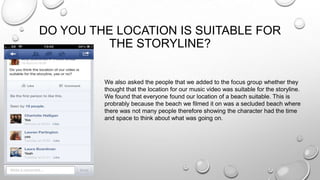 DO YOU THE LOCATION IS SUITABLE FOR
THE STORYLINE?
We also asked the people that we added to the focus group whether they
thought that the location for our music video was suitable for the storyline.
We found that everyone found our location of a beach suitable. This is
probrably because the beach we filmed it on was a secluded beach where
there was not many people therefore showing the character had the time
and space to think about what was going on.
 