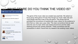 WHAT GENRE DO YOU THINK THE VIDEO IS?
The genre of the music video we created was pop/indie. We asked our
focus group what genre of music they though our music video was and
most people said that it was of the pop genre. This shows that we
portrayed the conventions of existing pop music videos for the audience to
think that our video was a pop video. The clear conventions that we used
were the use of a topic which was based around love and the video
resolving around one central character. These conventions are the
conventions in which I found from my research into existing music videos.
 