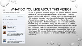 WHAT DO YOU LIKE ABOUT THIS VIDEO?
As well as questions about the storyline and genre of the music we also
asked what them what they liked about our music video. On person
replied that the phone section of the video was the part that they liked.
This section is where the main character looks at the phone which
shows a text message of her ‘ex’ boyfriend and then a shot of birds
flying dissolve into it. I think that this scene has been successful as it
flowed fluently and created the feeling that she wanted to be set free.
Another person stated that they liked the burning photograph at the end
as it symbolises the end of the relationship effectively. I think that this
was effective as it stands out clearly from the rest of the video as the
video is quite dull whereas the burning photograph is quite bright. Our
choice of location was also liked as it was described to be adventurous
and unique.
 