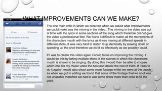 WHAT IMPROVEMENTS CAN WE MAKE?
The one main critic in which we received when we asked what improvements
we could make was the miming in the video.. The miming in the video was out
of time with the lyrics in some sections of the song which therefore did not give
the video a professional feel. We found it difficult to match all the movements of
the characters mouth with the lyrics as it was moving at different speeds in
different shots. It was very hard to match it up identically by slowing down or
speeding up the shot therefore we did it as effectively as we possibly could.
If I was to create this video again I would focus on improving the miming. I
would do this by taking multiple shots of the scenes in which the characters
mouth is shown to be singing. By doing this I would then be able to choose
which one fits my music video the best and delete the rest of them. If I was to
do it again I would also shoot some more footage whilst we were at the beach
as when we got to editing we found that some of the footage that we shot was
not unusable therefore we had to use some shots more than once to fill the
gaps.
 