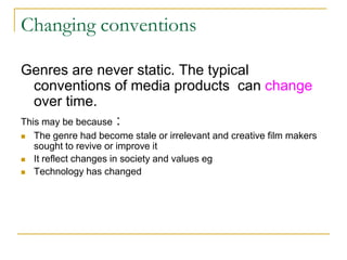 Changing conventions
Genres are never static. The typical
conventions of media products can change
over time.
This may be because :
 The genre had become stale or irrelevant and creative film makers
sought to revive or improve it
 It reflect changes in society and values eg
 Technology has changed
 