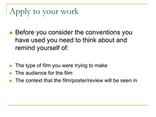 Apply to your work
 Before you consider the conventions you
have used you need to think about and
remind yourself of:
 The type of film you were trying to make
 The audience for the film
 The context that the film/poster/review will be seen in
 