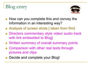 Blog entry
 How can you complete this and convey the
information in an interesting way?
 Analysis of screen shots [ taken from film]
 Directors commentary style video/ audio track
with link embedded to Blog]
 Written summary of overall summary points
 Comparison with other real texts through
pictures and clips
 Decide and complete your Blog!
 