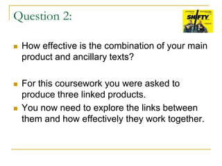 Question 2:
 How effective is the combination of your main
product and ancillary texts?
 For this coursework you were asked to
produce three linked products.
 You now need to explore the links between
them and how effectively they work together.
 