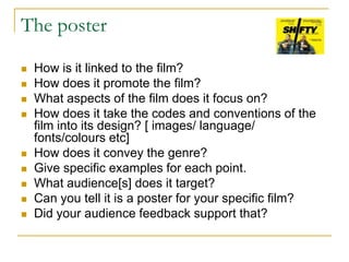 The poster
 How is it linked to the film?
 How does it promote the film?
 What aspects of the film does it focus on?
 How does it take the codes and conventions of the
film into its design? [ images/ language/
fonts/colours etc]
 How does it convey the genre?
 Give specific examples for each point.
 What audience[s] does it target?
 Can you tell it is a poster for your specific film?
 Did your audience feedback support that?
 