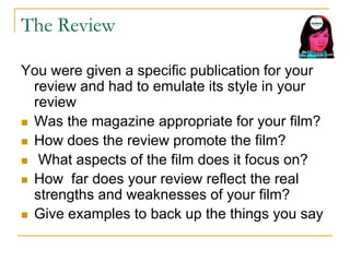 The Review
You were given a specific publication for your
review and had to emulate its style in your
review
 Was the magazine appropriate for your film?
 How does the review promote the film?
 What aspects of the film does it focus on?
 How far does your review reflect the real
strengths and weaknesses of your film?
 Give examples to back up the things you say
 