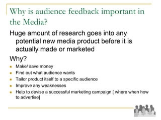 Why is audience feedback important in
the Media?
Huge amount of research goes into any
potential new media product before it is
actually made or marketed
Why?
 Make/ save money
 Find out what audience wants
 Tailor product itself to a specific audience
 Improve any weaknesses
 Help to devise a successful marketing campaign [ where when how
to advertise]
 