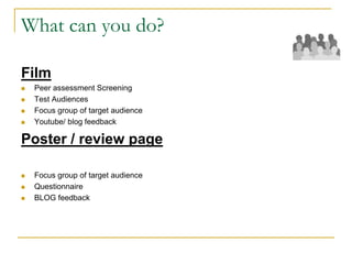 What can you do?
Film
 Peer assessment Screening
 Test Audiences
 Focus group of target audience
 Youtube/ blog feedback
Poster / review page
 Focus group of target audience
 Questionnaire
 BLOG feedback
 