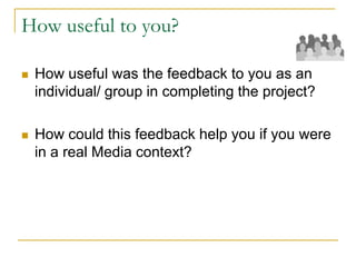 How useful to you?
 How useful was the feedback to you as an
individual/ group in completing the project?
 How could this feedback help you if you were
in a real Media context?
 