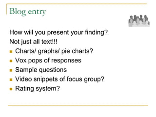 Blog entry
How will you present your finding?
Not just all text!!!
 Charts/ graphs/ pie charts?
 Vox pops of responses
 Sample questions
 Video snippets of focus group?
 Rating system?
 