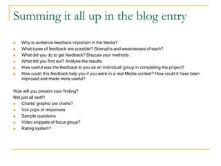 Summing it all up in the blog entry
 Why is audience feedback important in the Media?
 What types of feedback are possible? Strengths and weaknesses of each?
 What did you do to get feedback? Discuss your methods .
 What did you find out? Analyse the results.
 How useful was the feedback to you as an individual/ group in completing the project?
 How could this feedback help you if you were in a real Media context? How could it have been
improved and made more useful?
How will you present your finding?
Not just all text!!!
 Charts/ graphs/ pie charts?
 Vox pops of responses
 Sample questions
 Video snippets of focus group?
 Rating system?
 