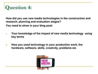 Question 4:
How did you use new media technologies in the construction and
research, planning and evaluation stages?
You need to show in your blog post:
1. Your knowledge of the impact of new media technology using
key terms
2. How you used technology in your production work, the
hardware, software, skills, creativity, problems etc
 