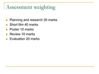 Assessment weighting
 Planning and research 20 marks
 Short film 40 marks
 Poster 10 marks
 Review 10 marks
 Evaluation 20 marks
 