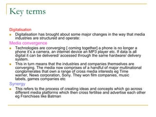 Key terms
Digitalisation
 Digitalisation has brought about some major changes in the way that media
industries are structured and operate:
Media convergence
 Technologies are converging [ coming together] a phone is no longer a
phone it’s a camera, an internet device an MP3 player etc. If data is all
digital it can be delivered/ accessed through the same hardware/ delivery
system.
 This in turn means that the industries and companies themselves are
converging. The media now comprises of a handful of major multinational
conglomerates that own a range of cross media interests eg Time
warner, News corporation, Sony. They won film companies, music
labels, games companies etc
Synergy
 This refers to the process of creating ideas and concepts which go across
different media platforms which then cross fertilise and advertise each other
eg Franchises like Batman
 