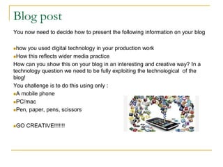 Blog post
You now need to decide how to present the following information on your blog
how you used digital technology in your production work
How this reflects wider media practice
How can you show this on your blog in an interesting and creative way? In a
technology question we need to be fully exploiting the technological of the
blog!
You challenge is to do this using only :
A mobile phone
PC/mac
Pen, paper, pens, scissors
GO CREATIVE!!!!!!!
 