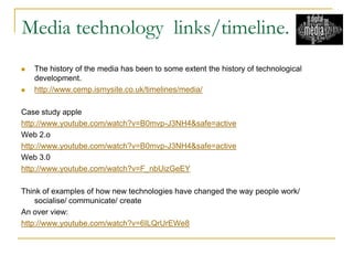 Media technology links/timeline.
 The history of the media has been to some extent the history of technological
development.
 http://www.cemp.ismysite.co.uk/timelines/media/
Case study apple
http://www.youtube.com/watch?v=B0mvp-J3NH4&safe=active
Web 2.o
http://www.youtube.com/watch?v=B0mvp-J3NH4&safe=active
Web 3.0
http://www.youtube.com/watch?v=F_nbUizGeEY
Think of examples of how new technologies have changed the way people work/
socialise/ communicate/ create
An over view:
http://www.youtube.com/watch?v=6ILQrUrEWe8
 