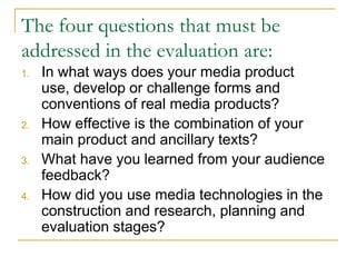The four questions that must be
addressed in the evaluation are:
1. In what ways does your media product
use, develop or challenge forms and
conventions of real media products?
2. How effective is the combination of your
main product and ancillary texts?
3. What have you learned from your audience
feedback?
4. How did you use media technologies in the
construction and research, planning and
evaluation stages?
 