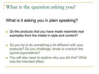 What is the question asking you?
What is it asking you in plain speaking?
 Do the products that you have made resemble real
examples from the media in style and content?
 Do you try to do something a bit different with your
products? Do you challenge, break or overturn the
typical expectations?
 You will also need to explore why you did this? What
was the intended effect.
 