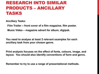 RESEARCH INTO SIMILAR
PRODUCTS – ANCILLARY
TASKS
Ancillary Tasks:
Film Trailer – front cover of a film magazine, film poster.
Music Video – magazine advert for album, digipak.
You need to analyse at least 2 relevant examples for each
ancillary task from your chosen genre.
Print analysis focuses on the effect of fonts, colours, image, and
layout. You should also identify conventions of form and genre.
Remember to try to use a range of presentational methods.
 
