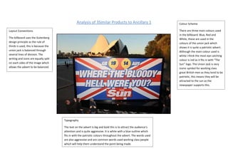 Analysis of 3Similar Products to Ancillary 1                     Colour Scheme

Layout Conventions                                                                                               There are three main colours used
                                                                                                                 in the billboard. Blue, Red and
The billboard uses the Gutenberg                                                                                 White, these are used in the
design principle as the rule of                                                                                  colours of the union jack which
thirds is used, this is because the                                                                              shows it is quite a patriotic advert.
union jack is balanced through                                                                                   Although the main colour used is
several lines of division. The                                                                                   white I think the most eye catching
writing and icons are equally split                                                                              colour is red as it fits in with “The
on each sides of the image which                                                                                 Sun” logo. The Union Jack is very
allows the advert to be balanced.                                                                                iconic symbol for working class
                                                                                                                 great British men as they tend to be
                                                                                                                 patriotic, this means they will be
                                                                                                                 attracted to the sun as the
                                                                                                                 newspaper supports this.




                                      Typography

                                      The text on the advert is big and bold this is to attract the audience’s
                                      attention and is quite aggressive. It is white with a blue outline which
                                      fits in with the patriotic colours throughout the advert. The words used
                                      are also aggressive and are common words used working class people
                                      which will help them understand the point being made.
 