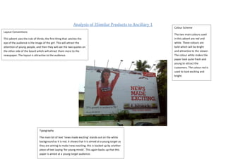 Analysis of 3Similar Products to Ancillary 1
                                                                                                          Colour Scheme
Layout Conventions
                                                                                                          The two main colours used
This advert uses the rule of thirds; the first thing that catches the                                     in this advert are red and
eye of the audience is the image of the girl. This will attract the                                       white. These colours are
attention of young people, and then they will see the two quotes on                                       bold which will be bright
the other side of the board which will attract them more to the                                           and attractive to the viewer.
newspaper. The layout is attractive to the audience.                                                      The colour white makes the
                                                                                                          paper look quite fresh and
                                                                                                          young to attract the
                                                                                                          customers. The colour red is
                                                                                                          used to look exciting and
                                                                                                          bright.




                              Typography

                              The main bit of text ‘news made exciting’ stands out on the white
                              background as it is red. It shows that it is aimed at a young target as
                              they are aiming to make news exciting; this is backed up by another
                              piece of text saying ‘for young minds’. This again backs up that this
                              paper is aimed at a young target audience.
 