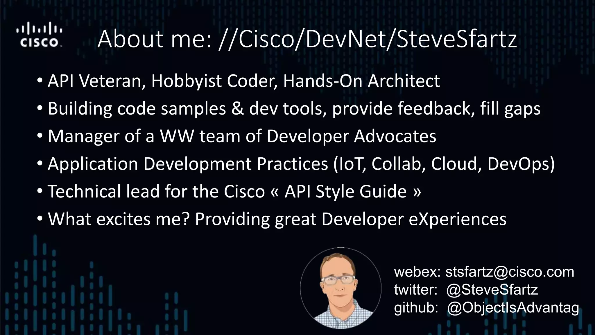 • API Veteran, Hobbyist Coder, Hands-On Architect
• Building code samples & dev tools, provide feedback, fill gaps
• Manager of a WW team of Developer Advocates
• Application Development Practices (IoT, Collab, Cloud, DevOps)
• Technical lead for the Cisco « API Style Guide »
• What excites me? Providing great Developer eXperiences
About me: //Cisco/DevNet/SteveSfartz
webex: stsfartz@cisco.com
twitter: @SteveSfartz
github: @ObjectIsAdvantag
 