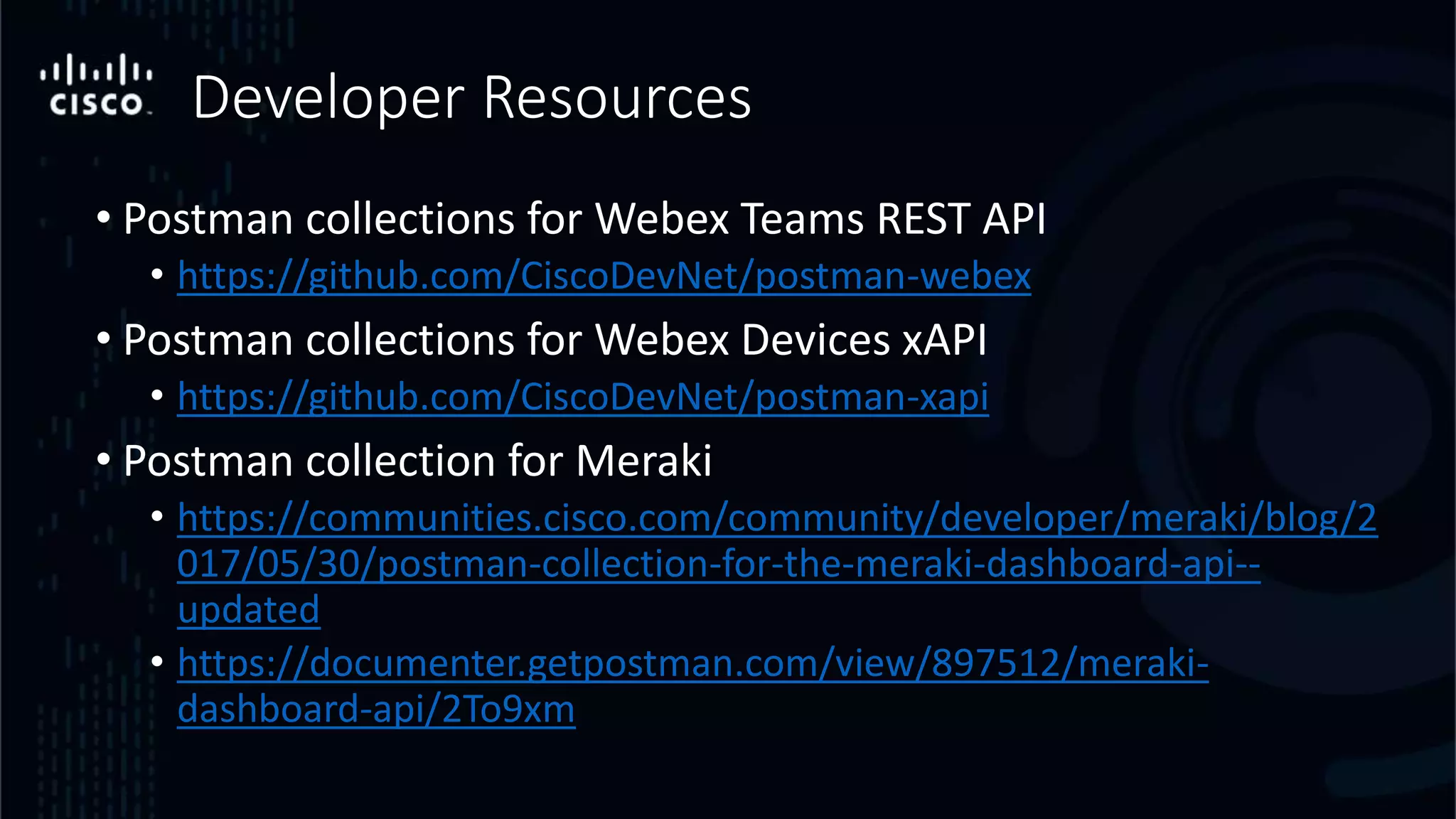 Developer Resources
• Postman collections for Webex Teams REST API
• https://github.com/CiscoDevNet/postman-webex
• Postman collections for Webex Devices xAPI
• https://github.com/CiscoDevNet/postman-xapi
• Postman collection for Meraki
• https://communities.cisco.com/community/developer/meraki/blog/2
017/05/30/postman-collection-for-the-meraki-dashboard-api--
updated
• https://documenter.getpostman.com/view/897512/meraki-
dashboard-api/2To9xm
 