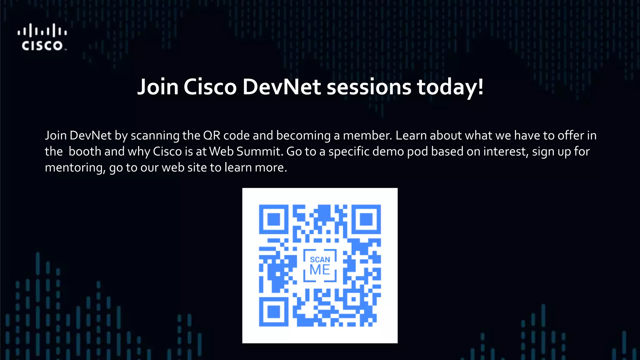 Join DevNet by scanning the QR code and becoming a member. Learn about what we have to offer in
the booth and why Cisco is atWeb Summit. Go to a specific demo pod based on interest, sign up for
mentoring, go to our web site to learn more.
Join Cisco DevNet sessions today!
 