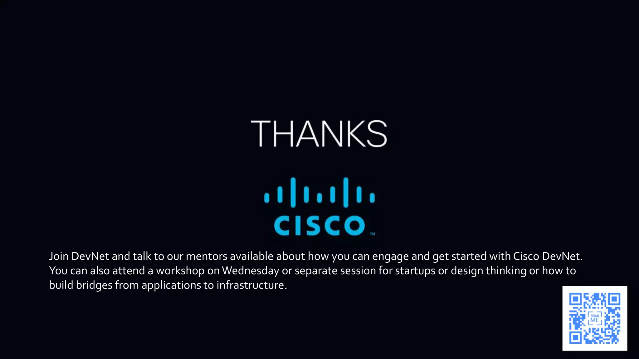 Join DevNet and talk to our mentors available about how you can engage and get started with Cisco DevNet.
You can also attend a workshop on Wednesday or separate session for startups or design thinking or how to
build bridges from applications to infrastructure.
 