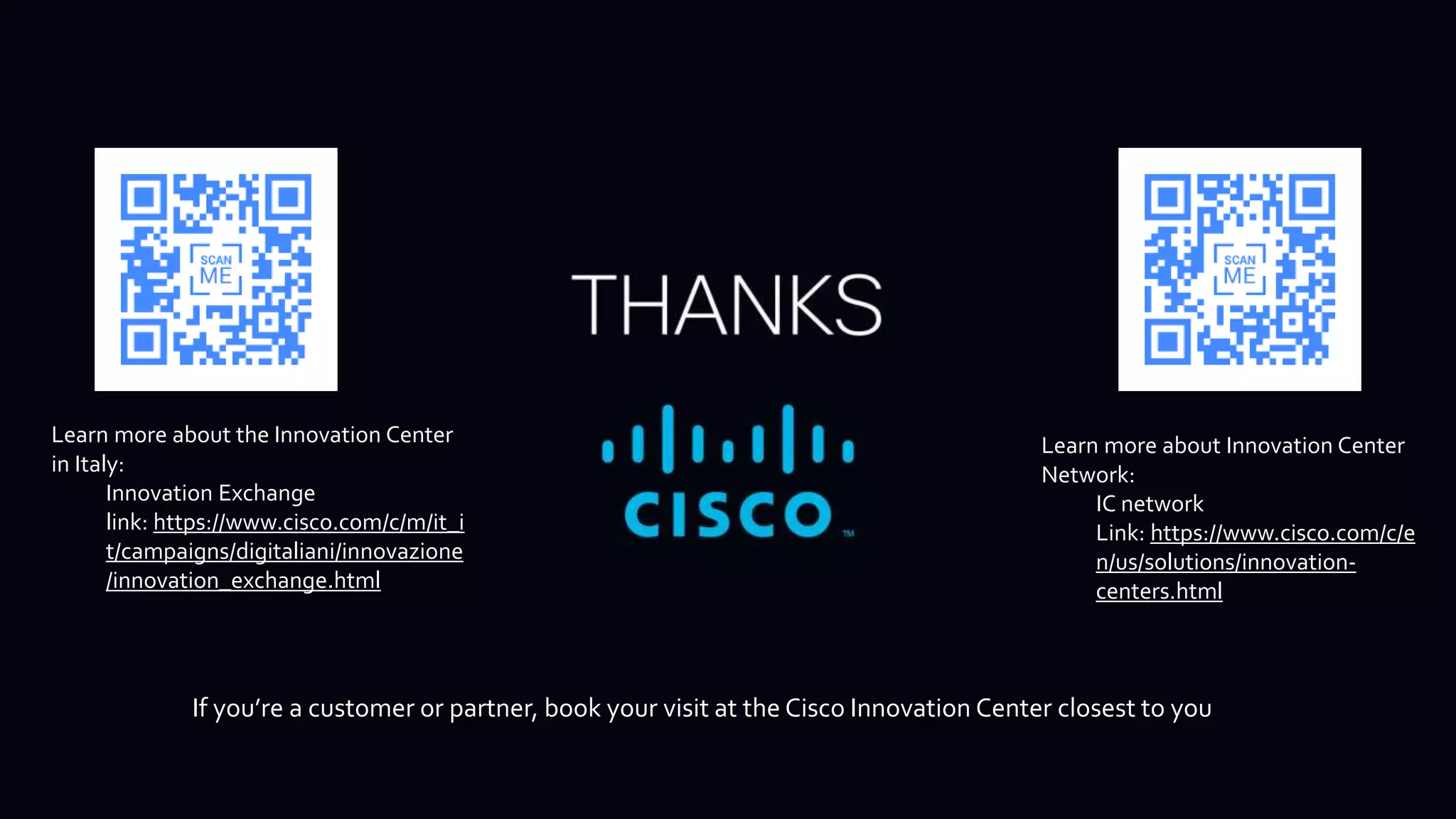 If you’re a customer or partner, book your visit at the Cisco Innovation Center closest to you
Learn more about the Innovation Center
in Italy:
Innovation Exchange
link: https://www.cisco.com/c/m/it_i
t/campaigns/digitaliani/innovazione
/innovation_exchange.html
Learn more about Innovation Center
Network:
IC network
Link: https://www.cisco.com/c/e
n/us/solutions/innovation-
centers.html
 