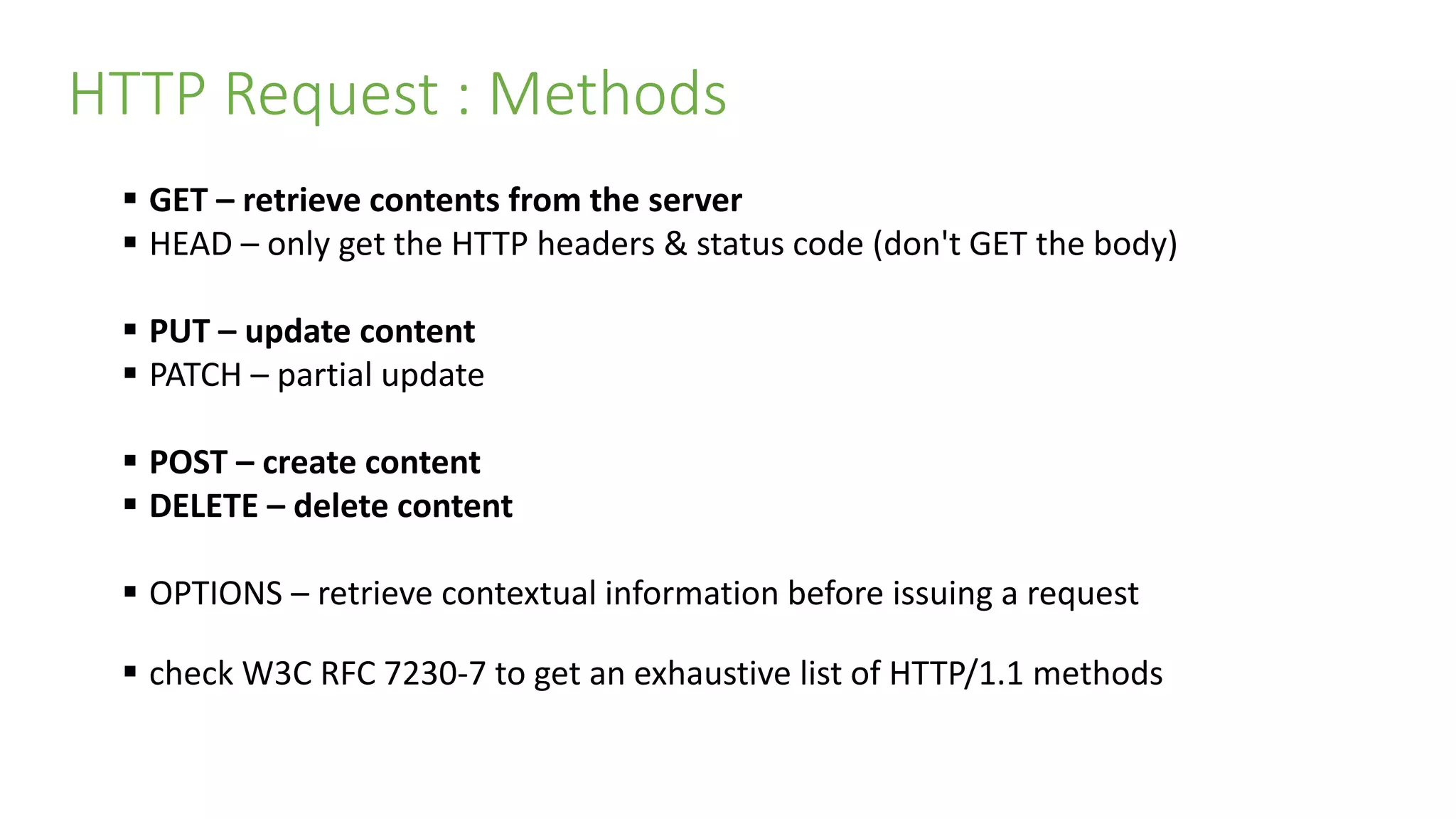 HTTP Request : Methods
 GET – retrieve contents from the server
 HEAD – only get the HTTP headers & status code (don't GET the body)
 PUT – update content
 PATCH – partial update
 POST – create content
 DELETE – delete content
 OPTIONS – retrieve contextual information before issuing a request
 check W3C RFC 7230-7 to get an exhaustive list of HTTP/1.1 methods
 