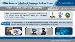 Route nominations on or before 24th January’23 through your IS and HR
Mail to : sheethal.s@larsentoubro.com
Recent Trends in Automation Technologies
Residential programme @ Mysore
30th Jan’23 to
03rd Feb’23
10:00 AM to 05:00 PM
This session will focus on the important automation technologies which comprises of low-cost Automation
tools, PLC & Amp; SCADA, Hydraulics & Pneumatics, Mobile & Industrials Robotics.
Objective
MSME Sponsored offline programme is organized in collaboration with
The National Institute of Engineering, Mysore and Visveswaraya
Technological University, Belgaum
 