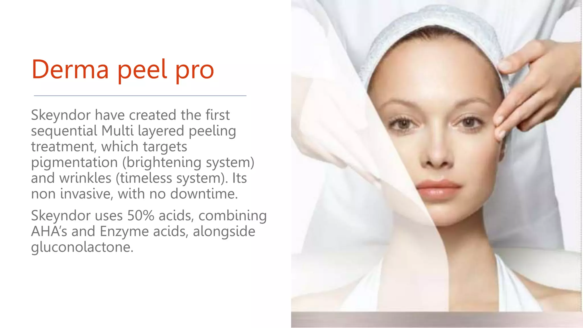 Derma peel pro
Skeyndor have created the first
sequential Multi layered peeling
treatment, which targets
pigmentation (brightening system)
and wrinkles (timeless system). Its
non invasive, with no downtime.
Skeyndor uses 50% acids, combining
AHA’s and Enzyme acids, alongside
gluconolactone.
 