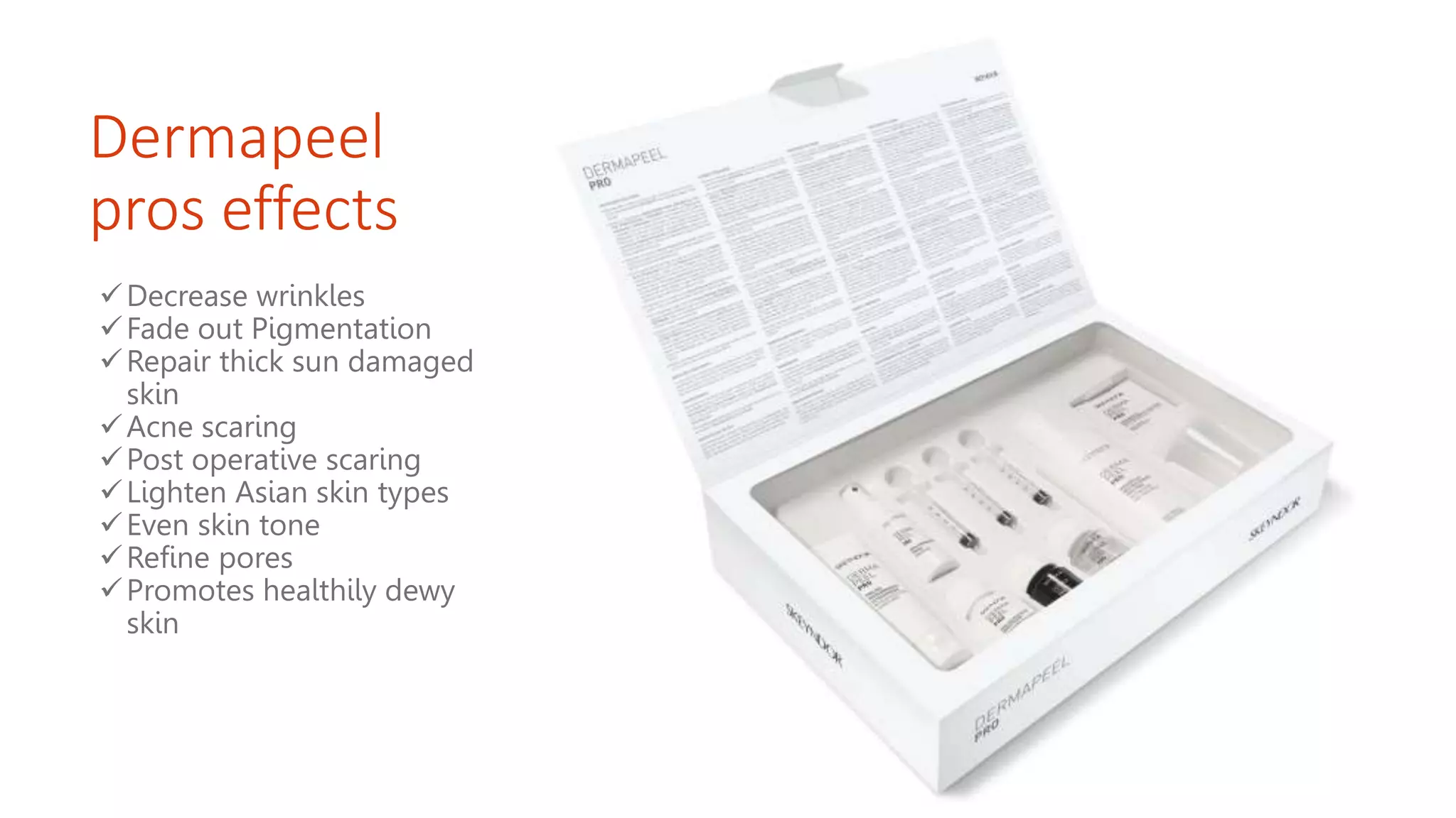 Dermapeel
pros effects
Decrease wrinkles
Fade out Pigmentation
Repair thick sun damaged
skin
Acne scaring
Post operative scaring
Lighten Asian skin types
Even skin tone
Refine pores
Promotes healthily dewy
skin
 