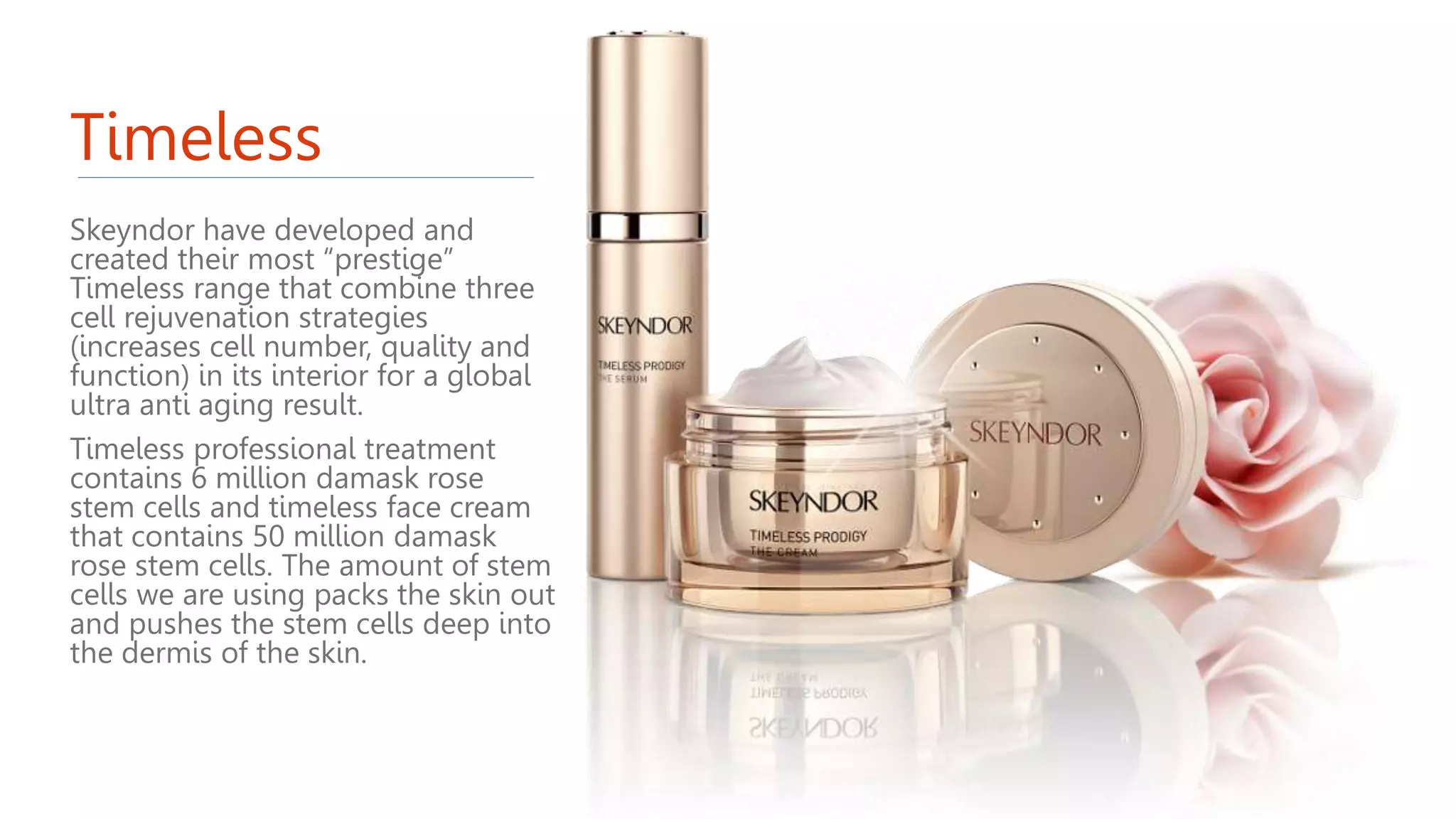 Timeless
Skeyndor have developed and
created their most “prestige”
Timeless range that combine three
cell rejuvenation strategies
(increases cell number, quality and
function) in its interior for a global
ultra anti aging result.
Timeless professional treatment
contains 6 million damask rose
stem cells and timeless face cream
that contains 50 million damask
rose stem cells. The amount of stem
cells we are using packs the skin out
and pushes the stem cells deep into
the dermis of the skin.
 