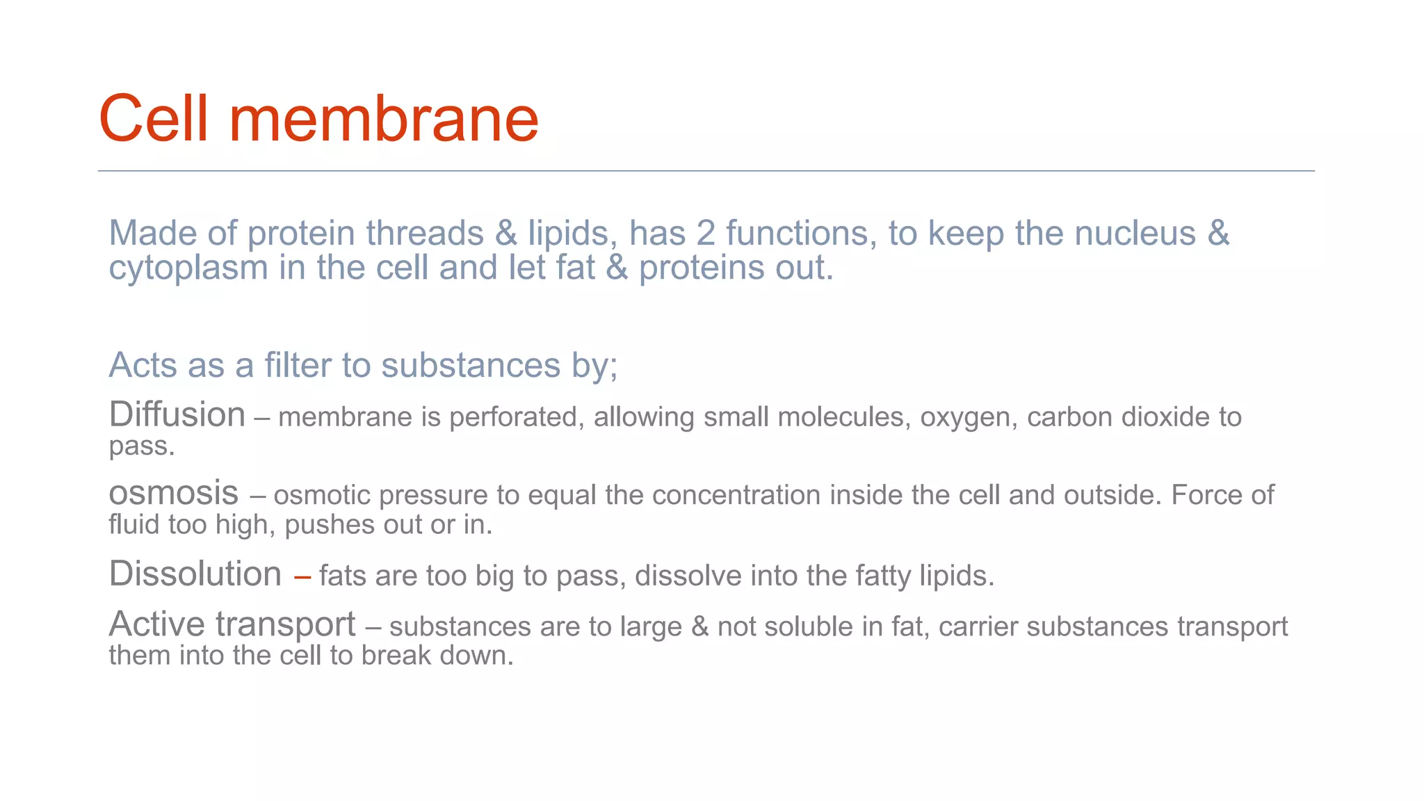 Cell membrane
Made of protein threads & lipids, has 2 functions, to keep the nucleus &
cytoplasm in the cell and let fat & proteins out.
Acts as a filter to substances by;
Diffusion – membrane is perforated, allowing small molecules, oxygen, carbon dioxide to
pass.
osmosis – osmotic pressure to equal the concentration inside the cell and outside. Force of
fluid too high, pushes out or in.
Dissolution – fats are too big to pass, dissolve into the fatty lipids.
Active transport – substances are to large & not soluble in fat, carrier substances transport
them into the cell to break down.
 