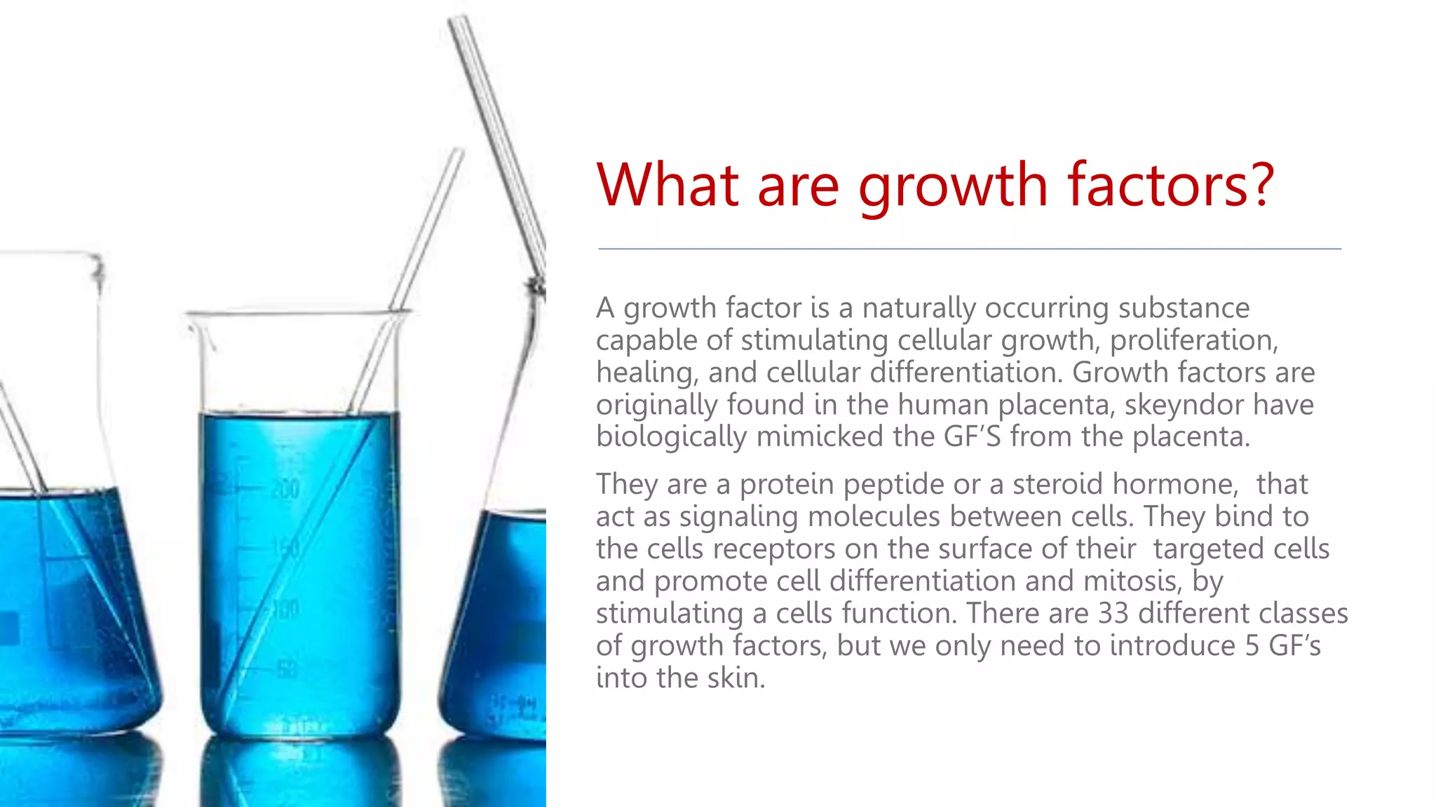 What are growth factors?
A growth factor is a naturally occurring substance
capable of stimulating cellular growth, proliferation,
healing, and cellular differentiation. Growth factors are
originally found in the human placenta, skeyndor have
biologically mimicked the GF’S from the placenta.
They are a protein peptide or a steroid hormone, that
act as signaling molecules between cells. They bind to
the cells receptors on the surface of their targeted cells
and promote cell differentiation and mitosis, by
stimulating a cells function. There are 33 different classes
of growth factors, but we only need to introduce 5 GF’s
into the skin.
 