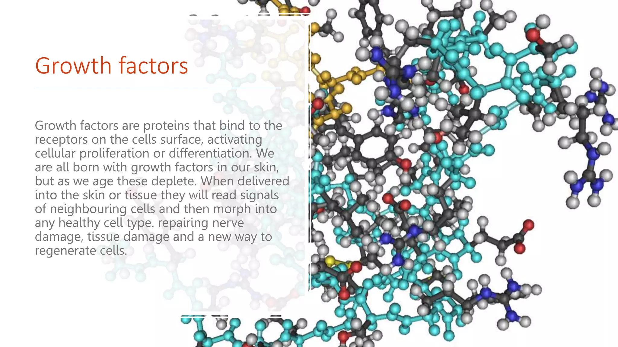 Growth factors
Growth factors are proteins that bind to the
receptors on the cells surface, activating
cellular proliferation or differentiation. We
are all born with growth factors in our skin,
but as we age these deplete. When delivered
into the skin or tissue they will read signals
of neighbouring cells and then morph into
any healthy cell type. repairing nerve
damage, tissue damage and a new way to
regenerate cells.
 