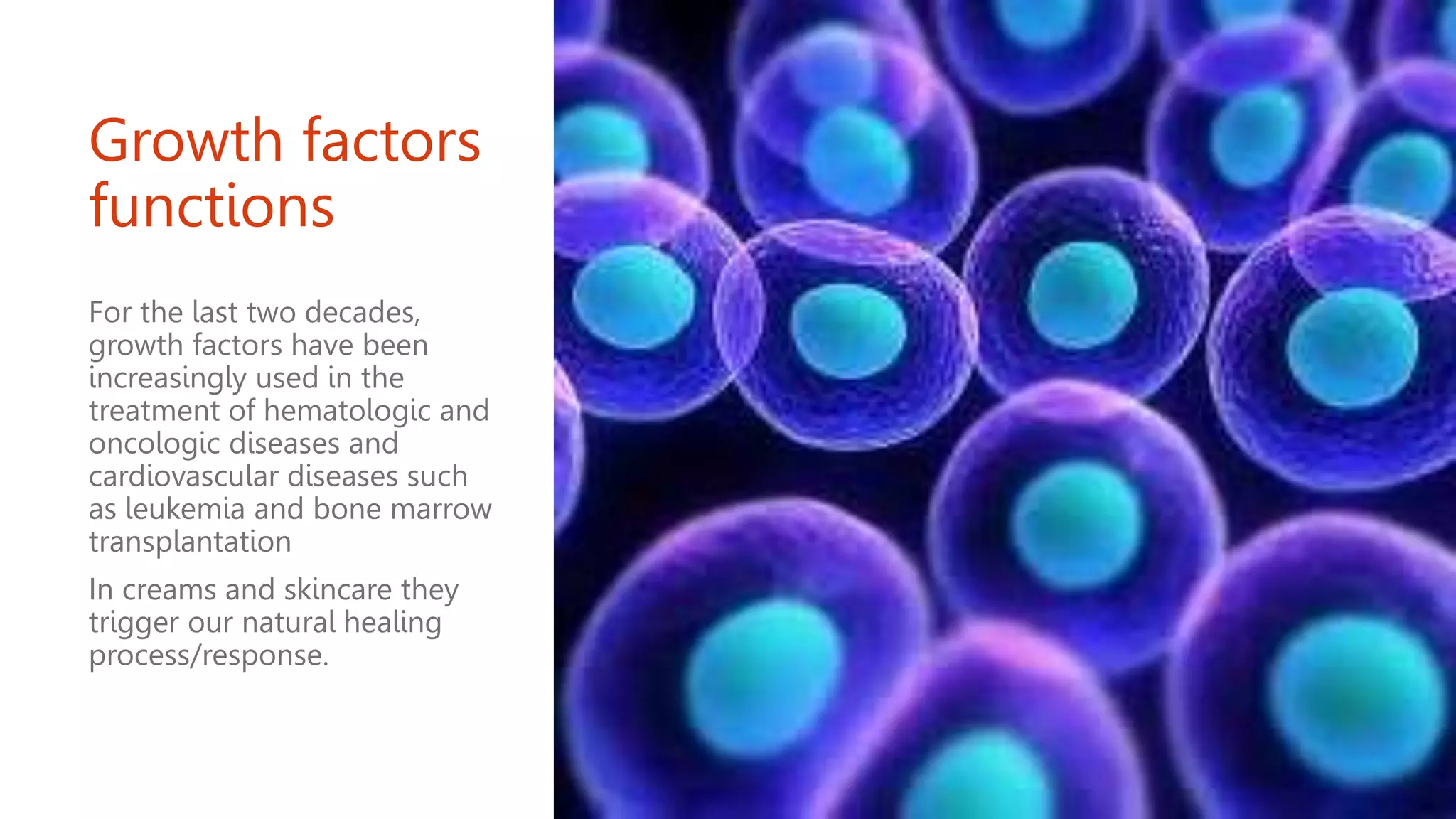 Growth factors
functions
For the last two decades,
growth factors have been
increasingly used in the
treatment of hematologic and
oncologic diseases and
cardiovascular diseases such
as leukemia and bone marrow
transplantation
In creams and skincare they
trigger our natural healing
process/response.
 
